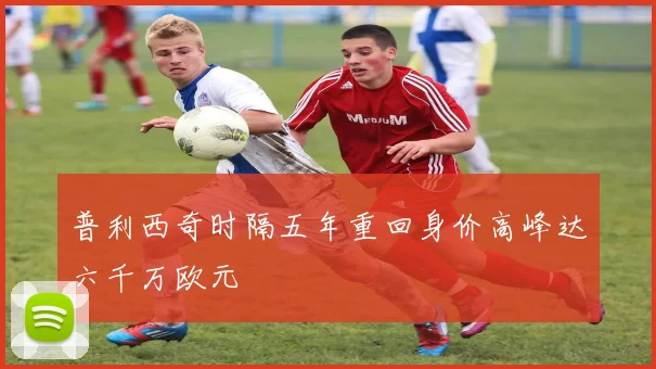 普利西奇时隔五年重回身价高峰达六千万欧元