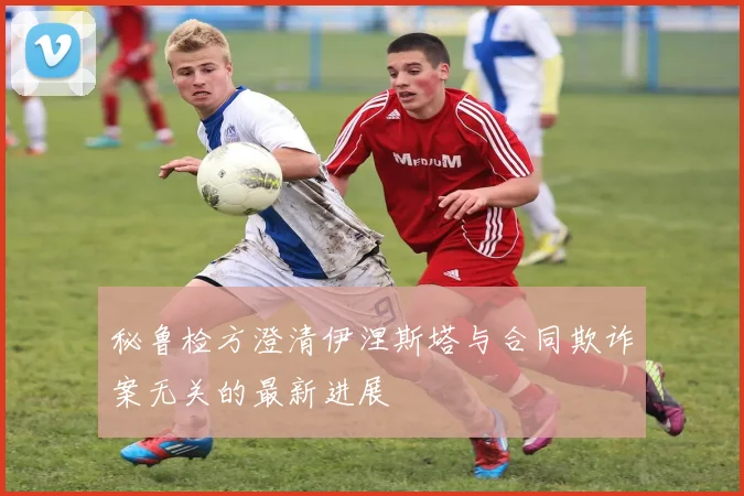 秘鲁检方澄清伊涅斯塔与合同欺诈案无关的最新进展