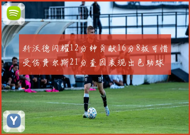 科沃德闪耀12分钟贡献16分8板可惜受伤费尔斯21分奎因表现出色助球队取胜