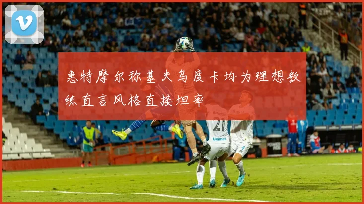 惠特摩尔称基夫乌度卡均为理想教练直言风格直接坦率