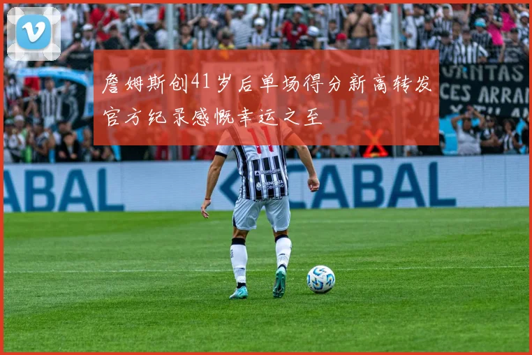 詹姆斯创41岁后单场得分新高转发官方纪录感慨幸运之至