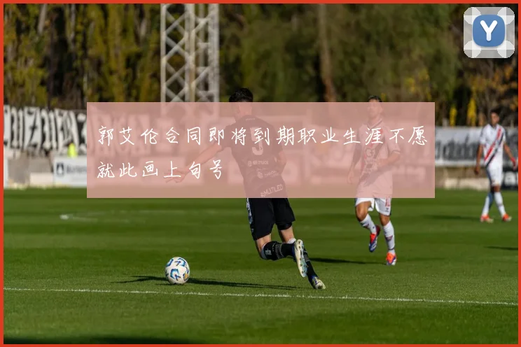 郭艾伦合同即将到期职业生涯不愿就此画上句号