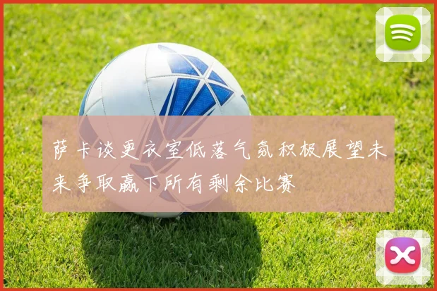 萨卡谈更衣室低落气氛积极展望未来争取赢下所有剩余比赛