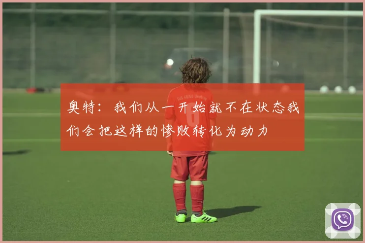 奥特：我们从一开始就不在状态我们会把这样的惨败转化为动力