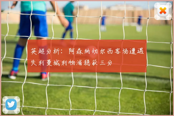 英超分析：阿森纳切尔西客场遭遇失利曼城利物浦稳获三分