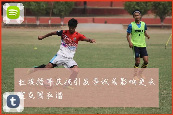 杜埃捂耳庆祝引发争议或影响更衣室氛围和谐