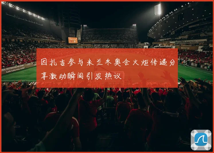 因扎吉参与米兰冬奥会火炬传递分享激动瞬间引发热议