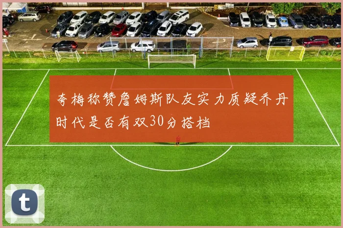 夸梅称赞詹姆斯队友实力质疑乔丹时代是否有双30分搭档