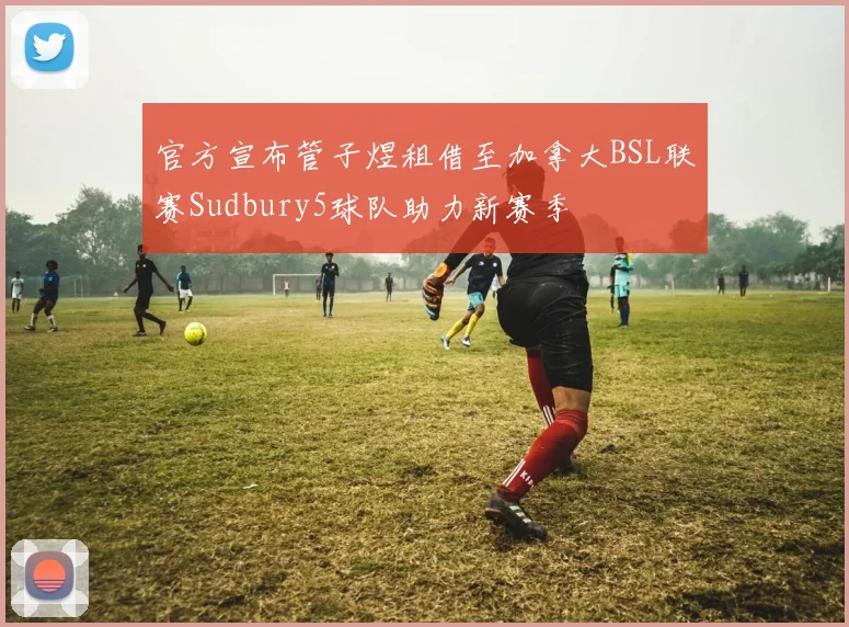 官方宣布管子煜租借至加拿大BSL联赛Sudbury5球队助力新赛季