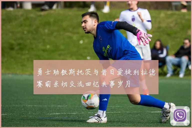 勇士助教斯托茨与昔日爱徒利拉德赛前亲切交流回忆共事岁月