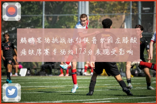 鹈鹕客场挑战独行侠普尔因左膝酸痛缺席赛季场均173分表现受影响