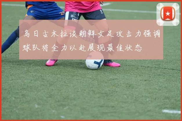 乌日古木拉谈朝鲜女足攻击力强调球队将全力以赴展现最佳状态