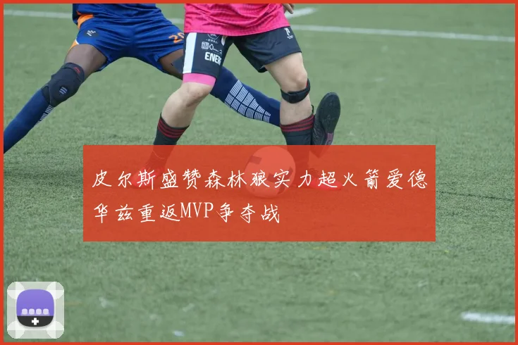 皮尔斯盛赞森林狼实力超火箭爱德华兹重返MVP争夺战