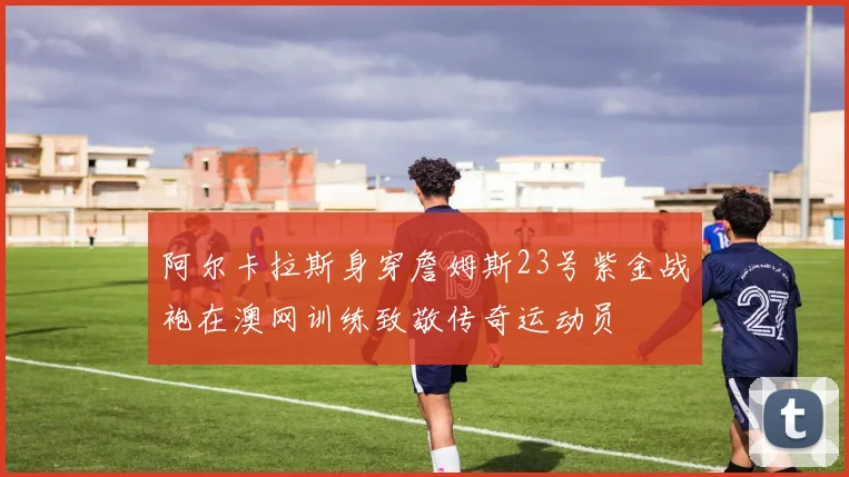 阿尔卡拉斯身穿詹姆斯23号紫金战袍在澳网训练致敬传奇运动员