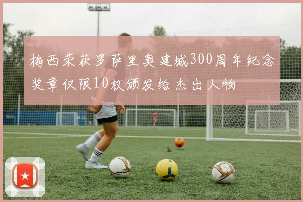 梅西荣获罗萨里奥建城300周年纪念奖章仅限10枚颁发给杰出人物