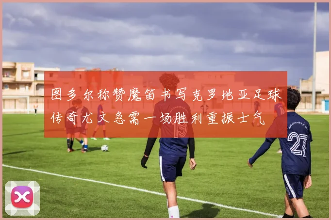 图多尔称赞魔笛书写克罗地亚足球传奇尤文急需一场胜利重振士气