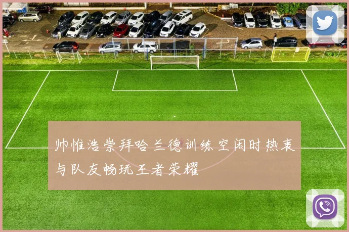 帅惟浩崇拜哈兰德训练空闲时热衷与队友畅玩王者荣耀