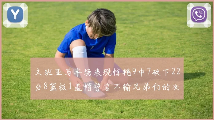 文班亚马半场表现惊艳9中7砍下22分8篮板1盖帽誓言不输兄弟们的决心