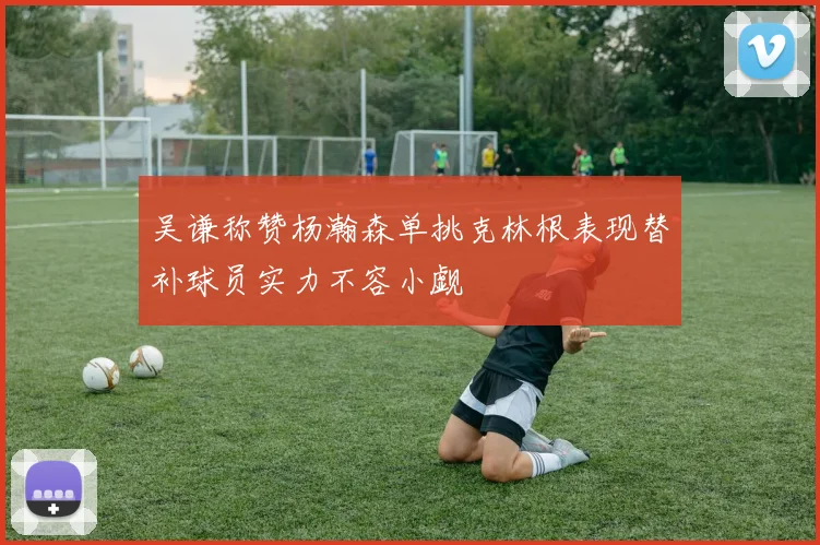 吴谦称赞杨瀚森单挑克林根表现替补球员实力不容小觑