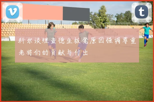 科尔谈理查德坐板凳原因强调尊重老将们的贡献与付出