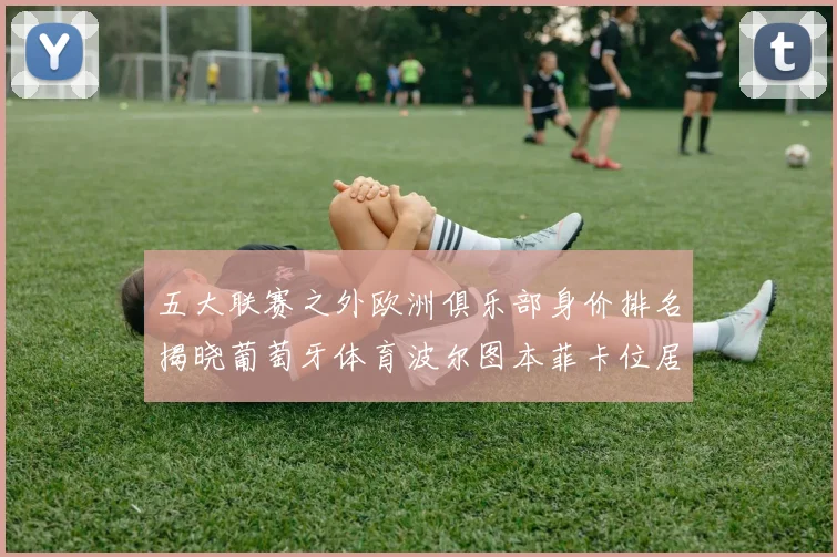 五大联赛之外欧洲俱乐部身价排名揭晓葡萄牙体育波尔图本菲卡位居前三